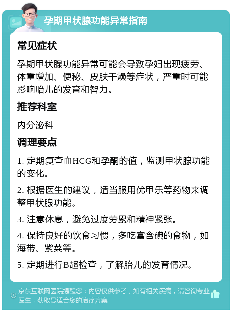 孕期甲状腺功能异常指南 常见症状 孕期甲状腺功能异常可能会导致孕妇出现疲劳、体重增加、便秘、皮肤干燥等症状，严重时可能影响胎儿的发育和智力。 推荐科室 内分泌科 调理要点 1. 定期复查血HCG和孕酮的值，监测甲状腺功能的变化。 2. 根据医生的建议，适当服用优甲乐等药物来调整甲状腺功能。 3. 注意休息，避免过度劳累和精神紧张。 4. 保持良好的饮食习惯，多吃富含碘的食物，如海带、紫菜等。 5. 定期进行B超检查，了解胎儿的发育情况。