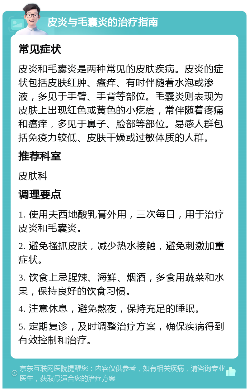 皮炎与毛囊炎的治疗指南 常见症状 皮炎和毛囊炎是两种常见的皮肤疾病。皮炎的症状包括皮肤红肿、瘙痒、有时伴随着水泡或渗液，多见于手臂、手背等部位。毛囊炎则表现为皮肤上出现红色或黄色的小疙瘩，常伴随着疼痛和瘙痒，多见于鼻子、脸部等部位。易感人群包括免疫力较低、皮肤干燥或过敏体质的人群。 推荐科室 皮肤科 调理要点 1. 使用夫西地酸乳膏外用，三次每日，用于治疗皮炎和毛囊炎。 2. 避免搔抓皮肤，减少热水接触，避免刺激加重症状。 3. 饮食上忌腥辣、海鲜、烟酒，多食用蔬菜和水果，保持良好的饮食习惯。 4. 注意休息，避免熬夜，保持充足的睡眠。 5. 定期复诊，及时调整治疗方案，确保疾病得到有效控制和治疗。