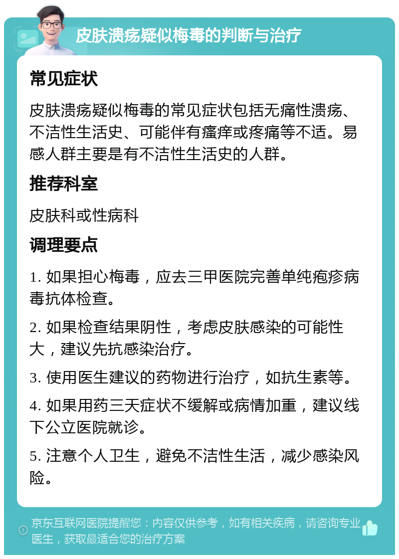 皮肤溃疡疑似梅毒的判断与治疗 常见症状 皮肤溃疡疑似梅毒的常见症状包括无痛性溃疡、不洁性生活史、可能伴有瘙痒或疼痛等不适。易感人群主要是有不洁性生活史的人群。 推荐科室 皮肤科或性病科 调理要点 1. 如果担心梅毒，应去三甲医院完善单纯疱疹病毒抗体检查。 2. 如果检查结果阴性，考虑皮肤感染的可能性大，建议先抗感染治疗。 3. 使用医生建议的药物进行治疗，如抗生素等。 4. 如果用药三天症状不缓解或病情加重，建议线下公立医院就诊。 5. 注意个人卫生，避免不洁性生活，减少感染风险。