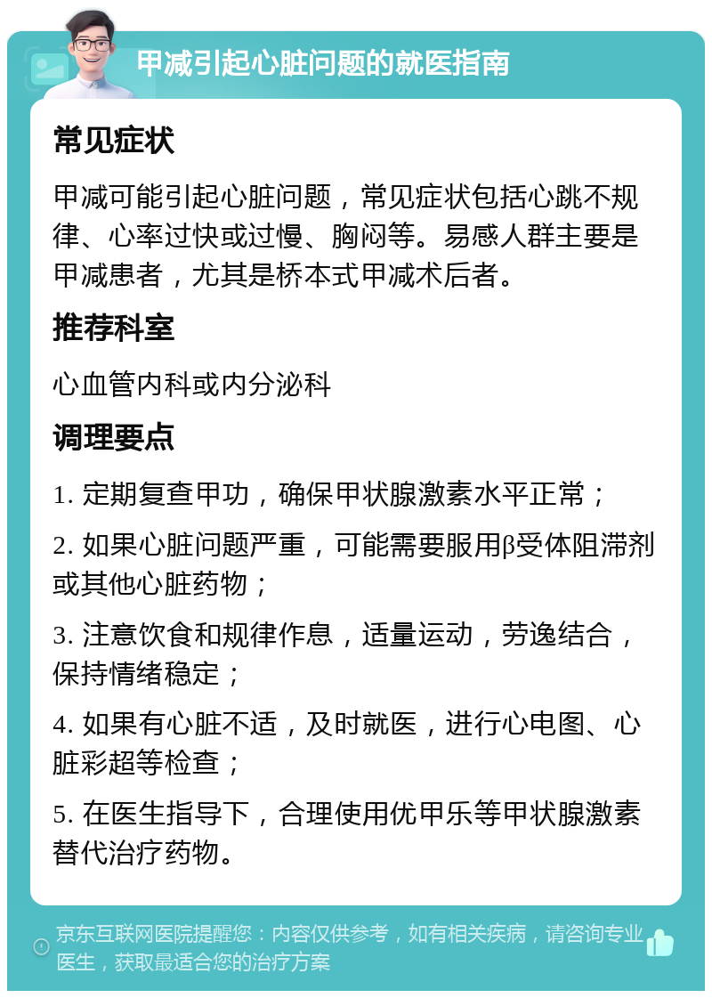 甲减引起心脏问题的就医指南 常见症状 甲减可能引起心脏问题，常见症状包括心跳不规律、心率过快或过慢、胸闷等。易感人群主要是甲减患者，尤其是桥本式甲减术后者。 推荐科室 心血管内科或内分泌科 调理要点 1. 定期复查甲功，确保甲状腺激素水平正常； 2. 如果心脏问题严重，可能需要服用β受体阻滞剂或其他心脏药物； 3. 注意饮食和规律作息，适量运动，劳逸结合，保持情绪稳定； 4. 如果有心脏不适，及时就医，进行心电图、心脏彩超等检查； 5. 在医生指导下，合理使用优甲乐等甲状腺激素替代治疗药物。