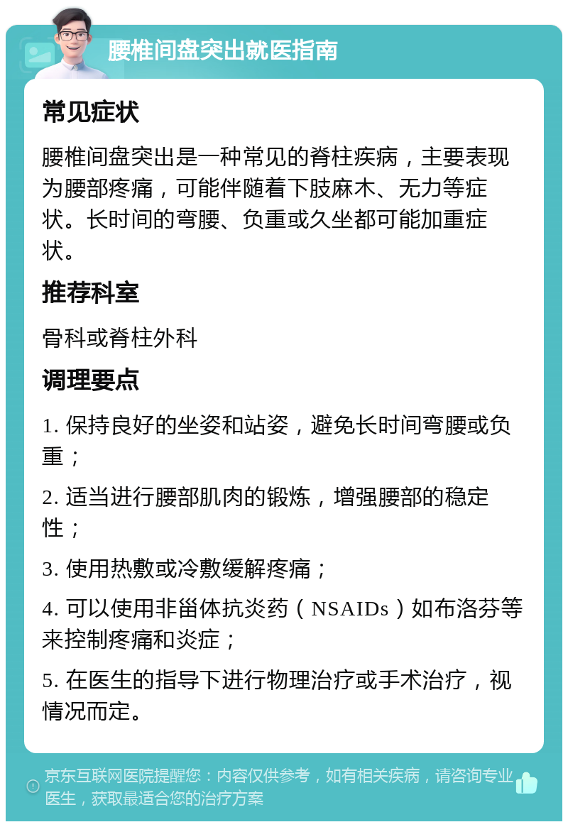 腰椎间盘突出就医指南 常见症状 腰椎间盘突出是一种常见的脊柱疾病，主要表现为腰部疼痛，可能伴随着下肢麻木、无力等症状。长时间的弯腰、负重或久坐都可能加重症状。 推荐科室 骨科或脊柱外科 调理要点 1. 保持良好的坐姿和站姿，避免长时间弯腰或负重； 2. 适当进行腰部肌肉的锻炼，增强腰部的稳定性； 3. 使用热敷或冷敷缓解疼痛； 4. 可以使用非甾体抗炎药（NSAIDs）如布洛芬等来控制疼痛和炎症； 5. 在医生的指导下进行物理治疗或手术治疗，视情况而定。