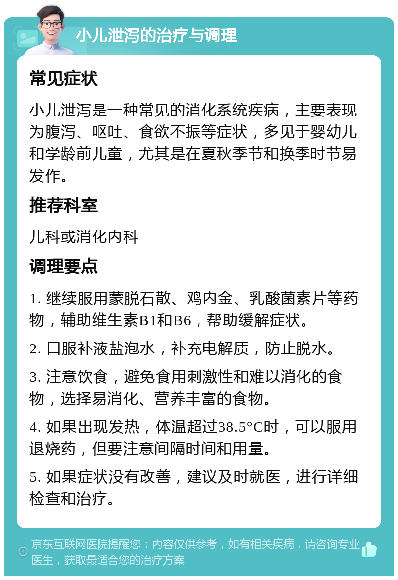 小儿泄泻的治疗与调理 常见症状 小儿泄泻是一种常见的消化系统疾病，主要表现为腹泻、呕吐、食欲不振等症状，多见于婴幼儿和学龄前儿童，尤其是在夏秋季节和换季时节易发作。 推荐科室 儿科或消化内科 调理要点 1. 继续服用蒙脱石散、鸡内金、乳酸菌素片等药物，辅助维生素B1和B6，帮助缓解症状。 2. 口服补液盐泡水，补充电解质，防止脱水。 3. 注意饮食，避免食用刺激性和难以消化的食物，选择易消化、营养丰富的食物。 4. 如果出现发热，体温超过38.5°C时，可以服用退烧药，但要注意间隔时间和用量。 5. 如果症状没有改善，建议及时就医，进行详细检查和治疗。