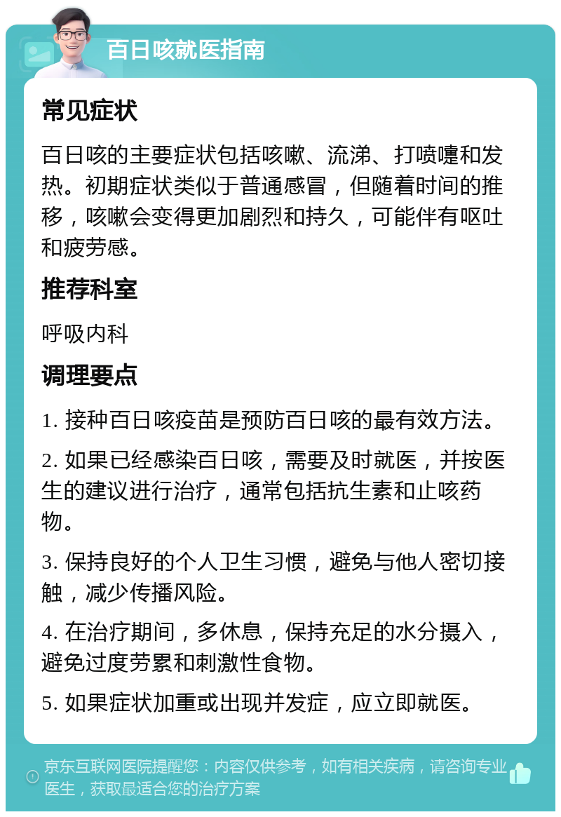 百日咳就医指南 常见症状 百日咳的主要症状包括咳嗽、流涕、打喷嚏和发热。初期症状类似于普通感冒，但随着时间的推移，咳嗽会变得更加剧烈和持久，可能伴有呕吐和疲劳感。 推荐科室 呼吸内科 调理要点 1. 接种百日咳疫苗是预防百日咳的最有效方法。 2. 如果已经感染百日咳，需要及时就医，并按医生的建议进行治疗，通常包括抗生素和止咳药物。 3. 保持良好的个人卫生习惯，避免与他人密切接触，减少传播风险。 4. 在治疗期间，多休息，保持充足的水分摄入，避免过度劳累和刺激性食物。 5. 如果症状加重或出现并发症，应立即就医。