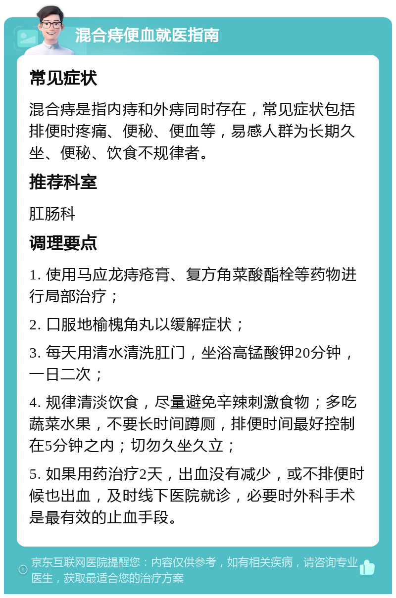 混合痔便血就医指南 常见症状 混合痔是指内痔和外痔同时存在，常见症状包括排便时疼痛、便秘、便血等，易感人群为长期久坐、便秘、饮食不规律者。 推荐科室 肛肠科 调理要点 1. 使用马应龙痔疮膏、复方角菜酸酯栓等药物进行局部治疗； 2. 口服地榆槐角丸以缓解症状； 3. 每天用清水清洗肛门，坐浴高锰酸钾20分钟，一日二次； 4. 规律清淡饮食，尽量避免辛辣刺激食物；多吃蔬菜水果，不要长时间蹲厕，排便时间最好控制在5分钟之内；切勿久坐久立； 5. 如果用药治疗2天，出血没有减少，或不排便时候也出血，及时线下医院就诊，必要时外科手术是最有效的止血手段。