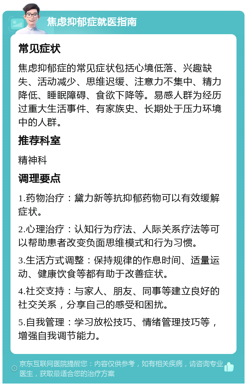 焦虑抑郁症就医指南 常见症状 焦虑抑郁症的常见症状包括心境低落、兴趣缺失、活动减少、思维迟缓、注意力不集中、精力降低、睡眠障碍、食欲下降等。易感人群为经历过重大生活事件、有家族史、长期处于压力环境中的人群。 推荐科室 精神科 调理要点 1.药物治疗：黛力新等抗抑郁药物可以有效缓解症状。 2.心理治疗：认知行为疗法、人际关系疗法等可以帮助患者改变负面思维模式和行为习惯。 3.生活方式调整：保持规律的作息时间、适量运动、健康饮食等都有助于改善症状。 4.社交支持：与家人、朋友、同事等建立良好的社交关系，分享自己的感受和困扰。 5.自我管理：学习放松技巧、情绪管理技巧等，增强自我调节能力。