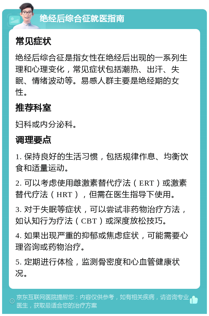 绝经后综合征就医指南 常见症状 绝经后综合征是指女性在绝经后出现的一系列生理和心理变化，常见症状包括潮热、出汗、失眠、情绪波动等。易感人群主要是绝经期的女性。 推荐科室 妇科或内分泌科。 调理要点 1. 保持良好的生活习惯，包括规律作息、均衡饮食和适量运动。 2. 可以考虑使用雌激素替代疗法（ERT）或激素替代疗法（HRT），但需在医生指导下使用。 3. 对于失眠等症状，可以尝试非药物治疗方法，如认知行为疗法（CBT）或深度放松技巧。 4. 如果出现严重的抑郁或焦虑症状，可能需要心理咨询或药物治疗。 5. 定期进行体检，监测骨密度和心血管健康状况。