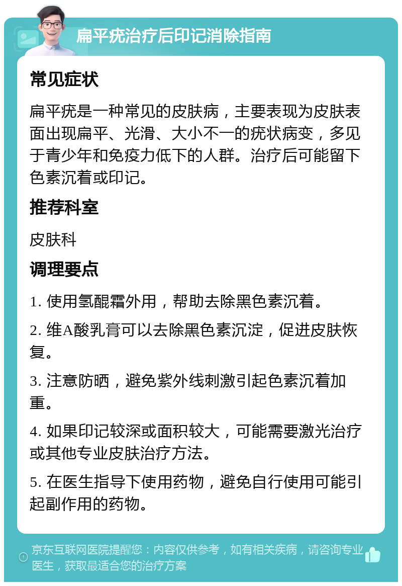 扁平疣治疗后印记消除指南 常见症状 扁平疣是一种常见的皮肤病，主要表现为皮肤表面出现扁平、光滑、大小不一的疣状病变，多见于青少年和免疫力低下的人群。治疗后可能留下色素沉着或印记。 推荐科室 皮肤科 调理要点 1. 使用氢醌霜外用，帮助去除黑色素沉着。 2. 维A酸乳膏可以去除黑色素沉淀，促进皮肤恢复。 3. 注意防晒，避免紫外线刺激引起色素沉着加重。 4. 如果印记较深或面积较大，可能需要激光治疗或其他专业皮肤治疗方法。 5. 在医生指导下使用药物，避免自行使用可能引起副作用的药物。