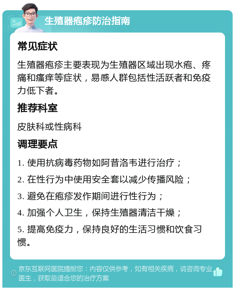 生殖器疱疹防治指南 常见症状 生殖器疱疹主要表现为生殖器区域出现水疱、疼痛和瘙痒等症状，易感人群包括性活跃者和免疫力低下者。 推荐科室 皮肤科或性病科 调理要点 1. 使用抗病毒药物如阿昔洛韦进行治疗； 2. 在性行为中使用安全套以减少传播风险； 3. 避免在疱疹发作期间进行性行为； 4. 加强个人卫生，保持生殖器清洁干燥； 5. 提高免疫力，保持良好的生活习惯和饮食习惯。