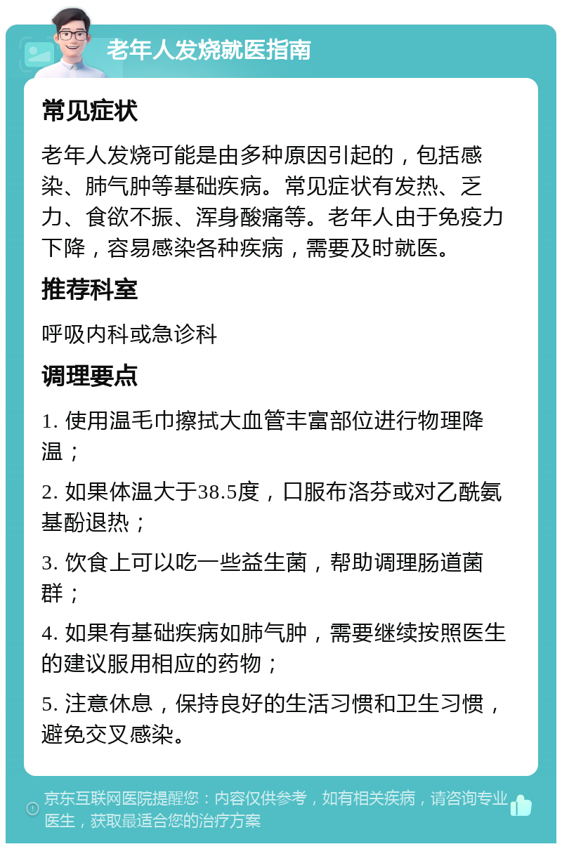 老年人发烧就医指南 常见症状 老年人发烧可能是由多种原因引起的，包括感染、肺气肿等基础疾病。常见症状有发热、乏力、食欲不振、浑身酸痛等。老年人由于免疫力下降，容易感染各种疾病，需要及时就医。 推荐科室 呼吸内科或急诊科 调理要点 1. 使用温毛巾擦拭大血管丰富部位进行物理降温； 2. 如果体温大于38.5度，口服布洛芬或对乙酰氨基酚退热； 3. 饮食上可以吃一些益生菌，帮助调理肠道菌群； 4. 如果有基础疾病如肺气肿，需要继续按照医生的建议服用相应的药物； 5. 注意休息，保持良好的生活习惯和卫生习惯，避免交叉感染。