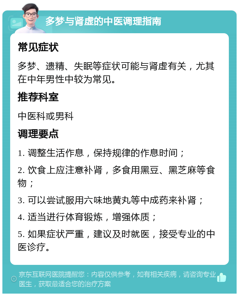 多梦与肾虚的中医调理指南 常见症状 多梦、遗精、失眠等症状可能与肾虚有关，尤其在中年男性中较为常见。 推荐科室 中医科或男科 调理要点 1. 调整生活作息，保持规律的作息时间； 2. 饮食上应注意补肾，多食用黑豆、黑芝麻等食物； 3. 可以尝试服用六味地黄丸等中成药来补肾； 4. 适当进行体育锻炼，增强体质； 5. 如果症状严重，建议及时就医，接受专业的中医诊疗。