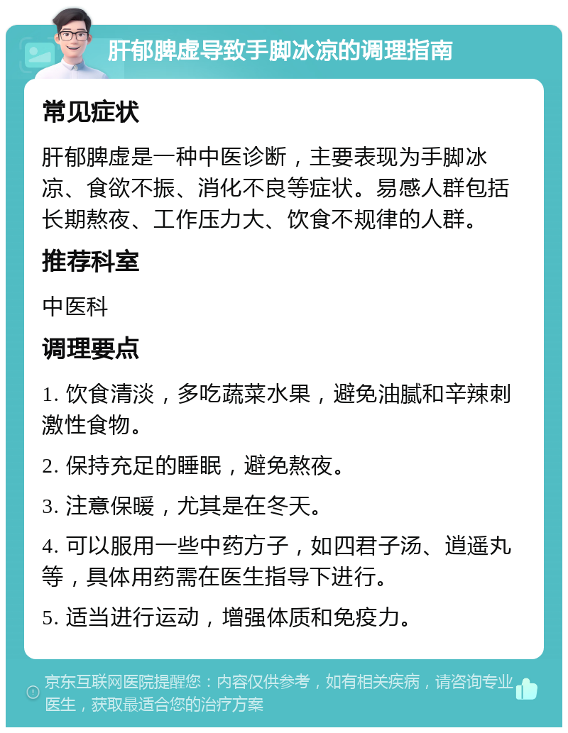 肝郁脾虚导致手脚冰凉的调理指南 常见症状 肝郁脾虚是一种中医诊断，主要表现为手脚冰凉、食欲不振、消化不良等症状。易感人群包括长期熬夜、工作压力大、饮食不规律的人群。 推荐科室 中医科 调理要点 1. 饮食清淡，多吃蔬菜水果，避免油腻和辛辣刺激性食物。 2. 保持充足的睡眠，避免熬夜。 3. 注意保暖，尤其是在冬天。 4. 可以服用一些中药方子，如四君子汤、逍遥丸等，具体用药需在医生指导下进行。 5. 适当进行运动，增强体质和免疫力。