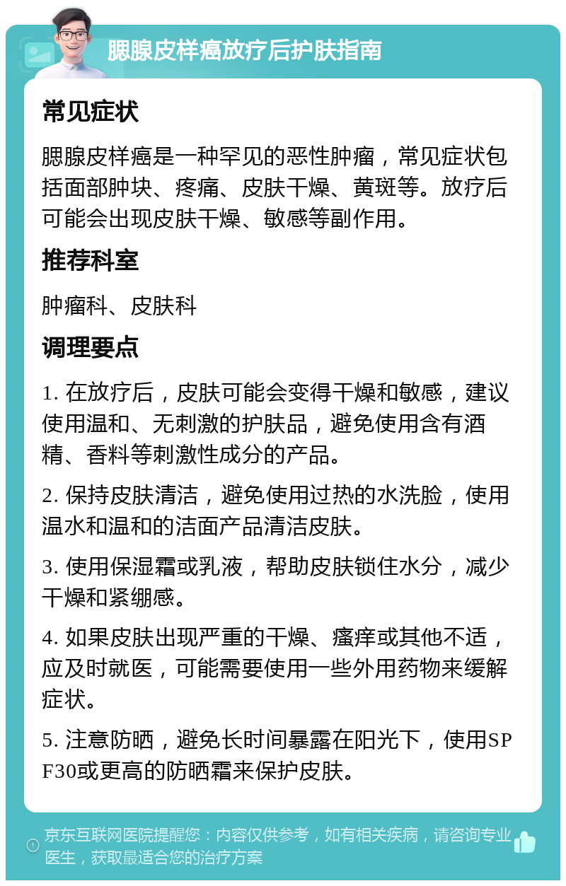 腮腺皮样癌放疗后护肤指南 常见症状 腮腺皮样癌是一种罕见的恶性肿瘤，常见症状包括面部肿块、疼痛、皮肤干燥、黄斑等。放疗后可能会出现皮肤干燥、敏感等副作用。 推荐科室 肿瘤科、皮肤科 调理要点 1. 在放疗后，皮肤可能会变得干燥和敏感，建议使用温和、无刺激的护肤品，避免使用含有酒精、香料等刺激性成分的产品。 2. 保持皮肤清洁，避免使用过热的水洗脸，使用温水和温和的洁面产品清洁皮肤。 3. 使用保湿霜或乳液，帮助皮肤锁住水分，减少干燥和紧绷感。 4. 如果皮肤出现严重的干燥、瘙痒或其他不适，应及时就医，可能需要使用一些外用药物来缓解症状。 5. 注意防晒，避免长时间暴露在阳光下，使用SPF30或更高的防晒霜来保护皮肤。