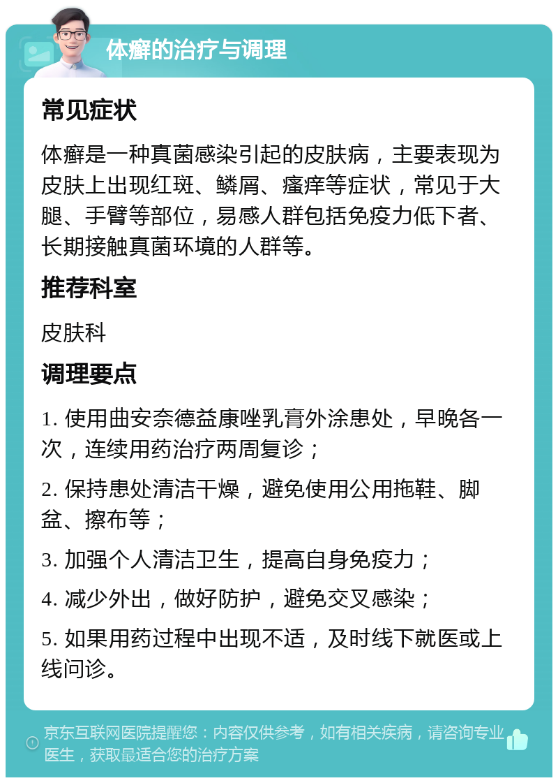 体癣的治疗与调理 常见症状 体癣是一种真菌感染引起的皮肤病，主要表现为皮肤上出现红斑、鳞屑、瘙痒等症状，常见于大腿、手臂等部位，易感人群包括免疫力低下者、长期接触真菌环境的人群等。 推荐科室 皮肤科 调理要点 1. 使用曲安奈德益康唑乳膏外涂患处，早晚各一次，连续用药治疗两周复诊； 2. 保持患处清洁干燥，避免使用公用拖鞋、脚盆、擦布等； 3. 加强个人清洁卫生，提高自身免疫力； 4. 减少外出，做好防护，避免交叉感染； 5. 如果用药过程中出现不适，及时线下就医或上线问诊。