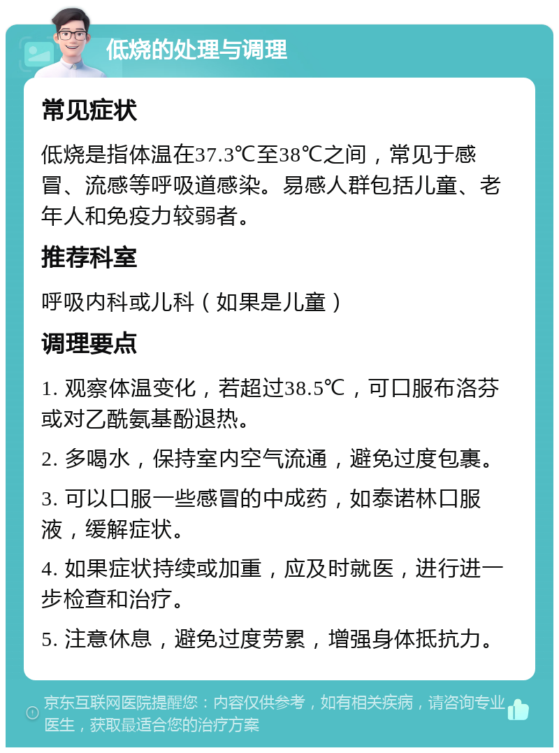 低烧的处理与调理 常见症状 低烧是指体温在37.3℃至38℃之间，常见于感冒、流感等呼吸道感染。易感人群包括儿童、老年人和免疫力较弱者。 推荐科室 呼吸内科或儿科（如果是儿童） 调理要点 1. 观察体温变化，若超过38.5℃，可口服布洛芬或对乙酰氨基酚退热。 2. 多喝水，保持室内空气流通，避免过度包裹。 3. 可以口服一些感冒的中成药，如泰诺林口服液，缓解症状。 4. 如果症状持续或加重，应及时就医，进行进一步检查和治疗。 5. 注意休息，避免过度劳累，增强身体抵抗力。