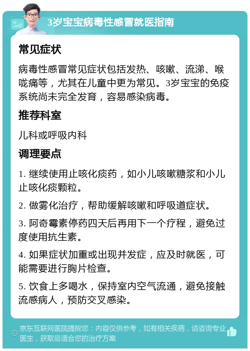 3岁宝宝病毒性感冒就医指南 常见症状 病毒性感冒常见症状包括发热、咳嗽、流涕、喉咙痛等，尤其在儿童中更为常见。3岁宝宝的免疫系统尚未完全发育，容易感染病毒。 推荐科室 儿科或呼吸内科 调理要点 1. 继续使用止咳化痰药，如小儿咳嗽糖浆和小儿止咳化痰颗粒。 2. 做雾化治疗，帮助缓解咳嗽和呼吸道症状。 3. 阿奇霉素停药四天后再用下一个疗程，避免过度使用抗生素。 4. 如果症状加重或出现并发症，应及时就医，可能需要进行胸片检查。 5. 饮食上多喝水，保持室内空气流通，避免接触流感病人，预防交叉感染。