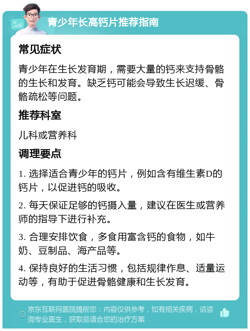 青少年长高钙片推荐指南 常见症状 青少年在生长发育期，需要大量的钙来支持骨骼的生长和发育。缺乏钙可能会导致生长迟缓、骨骼疏松等问题。 推荐科室 儿科或营养科 调理要点 1. 选择适合青少年的钙片，例如含有维生素D的钙片，以促进钙的吸收。 2. 每天保证足够的钙摄入量，建议在医生或营养师的指导下进行补充。 3. 合理安排饮食，多食用富含钙的食物，如牛奶、豆制品、海产品等。 4. 保持良好的生活习惯，包括规律作息、适量运动等，有助于促进骨骼健康和生长发育。