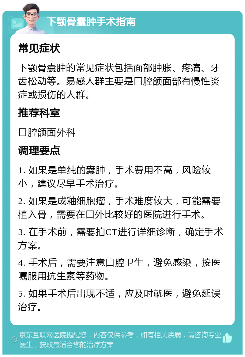 下颚骨囊肿手术指南 常见症状 下颚骨囊肿的常见症状包括面部肿胀、疼痛、牙齿松动等。易感人群主要是口腔颌面部有慢性炎症或损伤的人群。 推荐科室 口腔颌面外科 调理要点 1. 如果是单纯的囊肿，手术费用不高，风险较小，建议尽早手术治疗。 2. 如果是成釉细胞瘤，手术难度较大，可能需要植入骨，需要在口外比较好的医院进行手术。 3. 在手术前，需要拍CT进行详细诊断，确定手术方案。 4. 手术后，需要注意口腔卫生，避免感染，按医嘱服用抗生素等药物。 5. 如果手术后出现不适，应及时就医，避免延误治疗。