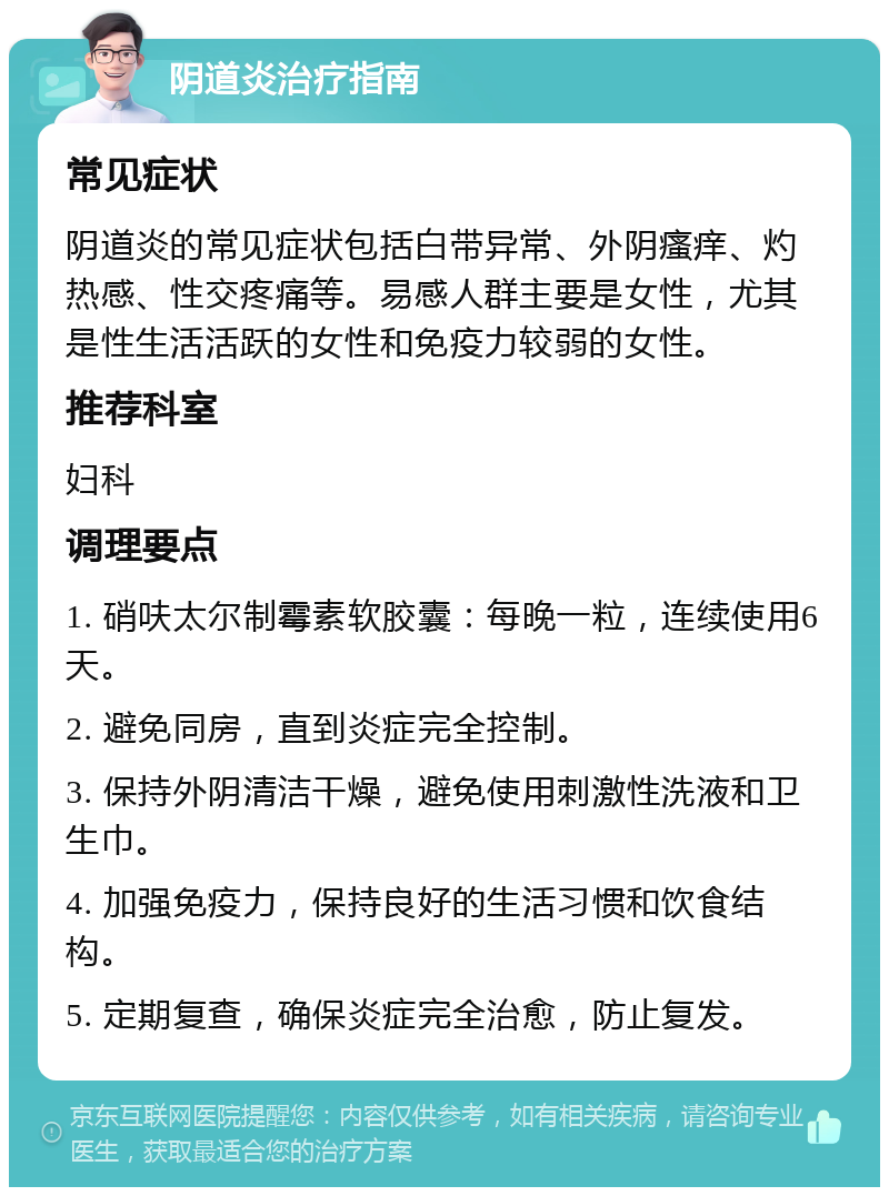 阴道炎治疗指南 常见症状 阴道炎的常见症状包括白带异常、外阴瘙痒、灼热感、性交疼痛等。易感人群主要是女性，尤其是性生活活跃的女性和免疫力较弱的女性。 推荐科室 妇科 调理要点 1. 硝呋太尔制霉素软胶囊：每晚一粒，连续使用6天。 2. 避免同房，直到炎症完全控制。 3. 保持外阴清洁干燥，避免使用刺激性洗液和卫生巾。 4. 加强免疫力，保持良好的生活习惯和饮食结构。 5. 定期复查，确保炎症完全治愈，防止复发。