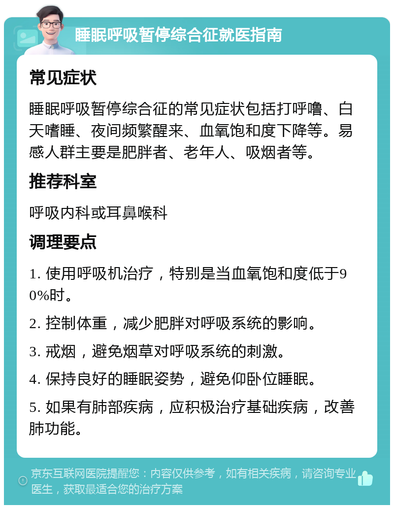 睡眠呼吸暂停综合征就医指南 常见症状 睡眠呼吸暂停综合征的常见症状包括打呼噜、白天嗜睡、夜间频繁醒来、血氧饱和度下降等。易感人群主要是肥胖者、老年人、吸烟者等。 推荐科室 呼吸内科或耳鼻喉科 调理要点 1. 使用呼吸机治疗，特别是当血氧饱和度低于90%时。 2. 控制体重，减少肥胖对呼吸系统的影响。 3. 戒烟，避免烟草对呼吸系统的刺激。 4. 保持良好的睡眠姿势，避免仰卧位睡眠。 5. 如果有肺部疾病，应积极治疗基础疾病，改善肺功能。