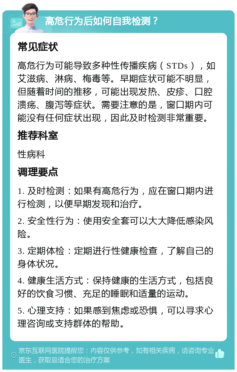 高危行为后如何自我检测？ 常见症状 高危行为可能导致多种性传播疾病（STDs），如艾滋病、淋病、梅毒等。早期症状可能不明显，但随着时间的推移，可能出现发热、皮疹、口腔溃疡、腹泻等症状。需要注意的是，窗口期内可能没有任何症状出现，因此及时检测非常重要。 推荐科室 性病科 调理要点 1. 及时检测：如果有高危行为，应在窗口期内进行检测，以便早期发现和治疗。 2. 安全性行为：使用安全套可以大大降低感染风险。 3. 定期体检：定期进行性健康检查，了解自己的身体状况。 4. 健康生活方式：保持健康的生活方式，包括良好的饮食习惯、充足的睡眠和适量的运动。 5. 心理支持：如果感到焦虑或恐惧，可以寻求心理咨询或支持群体的帮助。