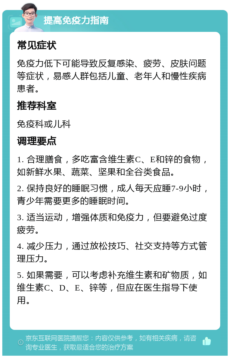 提高免疫力指南 常见症状 免疫力低下可能导致反复感染、疲劳、皮肤问题等症状，易感人群包括儿童、老年人和慢性疾病患者。 推荐科室 免疫科或儿科 调理要点 1. 合理膳食，多吃富含维生素C、E和锌的食物，如新鲜水果、蔬菜、坚果和全谷类食品。 2. 保持良好的睡眠习惯，成人每天应睡7-9小时，青少年需要更多的睡眠时间。 3. 适当运动，增强体质和免疫力，但要避免过度疲劳。 4. 减少压力，通过放松技巧、社交支持等方式管理压力。 5. 如果需要，可以考虑补充维生素和矿物质，如维生素C、D、E、锌等，但应在医生指导下使用。