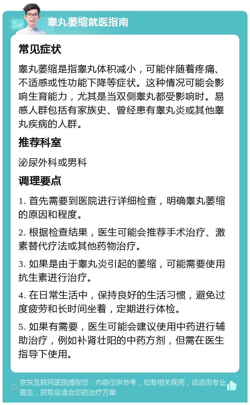 睾丸萎缩就医指南 常见症状 睾丸萎缩是指睾丸体积减小，可能伴随着疼痛、不适感或性功能下降等症状。这种情况可能会影响生育能力，尤其是当双侧睾丸都受影响时。易感人群包括有家族史、曾经患有睾丸炎或其他睾丸疾病的人群。 推荐科室 泌尿外科或男科 调理要点 1. 首先需要到医院进行详细检查，明确睾丸萎缩的原因和程度。 2. 根据检查结果，医生可能会推荐手术治疗、激素替代疗法或其他药物治疗。 3. 如果是由于睾丸炎引起的萎缩，可能需要使用抗生素进行治疗。 4. 在日常生活中，保持良好的生活习惯，避免过度疲劳和长时间坐着，定期进行体检。 5. 如果有需要，医生可能会建议使用中药进行辅助治疗，例如补肾壮阳的中药方剂，但需在医生指导下使用。