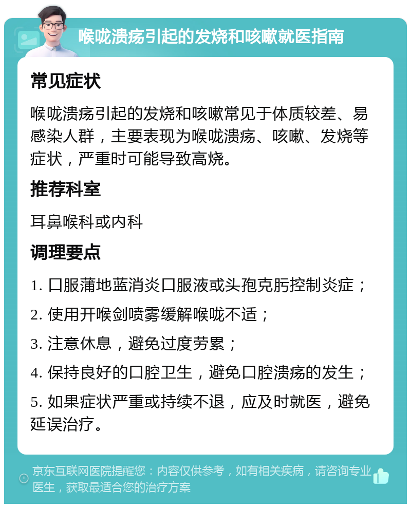 喉咙溃疡引起的发烧和咳嗽就医指南 常见症状 喉咙溃疡引起的发烧和咳嗽常见于体质较差、易感染人群，主要表现为喉咙溃疡、咳嗽、发烧等症状，严重时可能导致高烧。 推荐科室 耳鼻喉科或内科 调理要点 1. 口服蒲地蓝消炎口服液或头孢克肟控制炎症； 2. 使用开喉剑喷雾缓解喉咙不适； 3. 注意休息，避免过度劳累； 4. 保持良好的口腔卫生，避免口腔溃疡的发生； 5. 如果症状严重或持续不退，应及时就医，避免延误治疗。