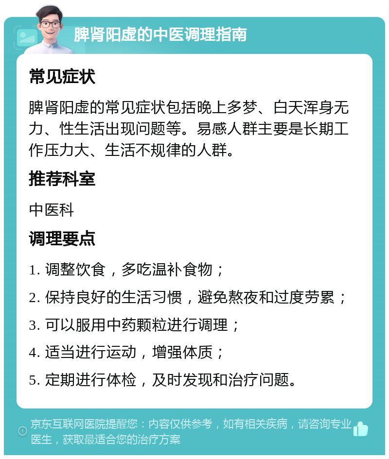 脾肾阳虚的中医调理指南 常见症状 脾肾阳虚的常见症状包括晚上多梦、白天浑身无力、性生活出现问题等。易感人群主要是长期工作压力大、生活不规律的人群。 推荐科室 中医科 调理要点 1. 调整饮食，多吃温补食物； 2. 保持良好的生活习惯，避免熬夜和过度劳累； 3. 可以服用中药颗粒进行调理； 4. 适当进行运动，增强体质； 5. 定期进行体检，及时发现和治疗问题。