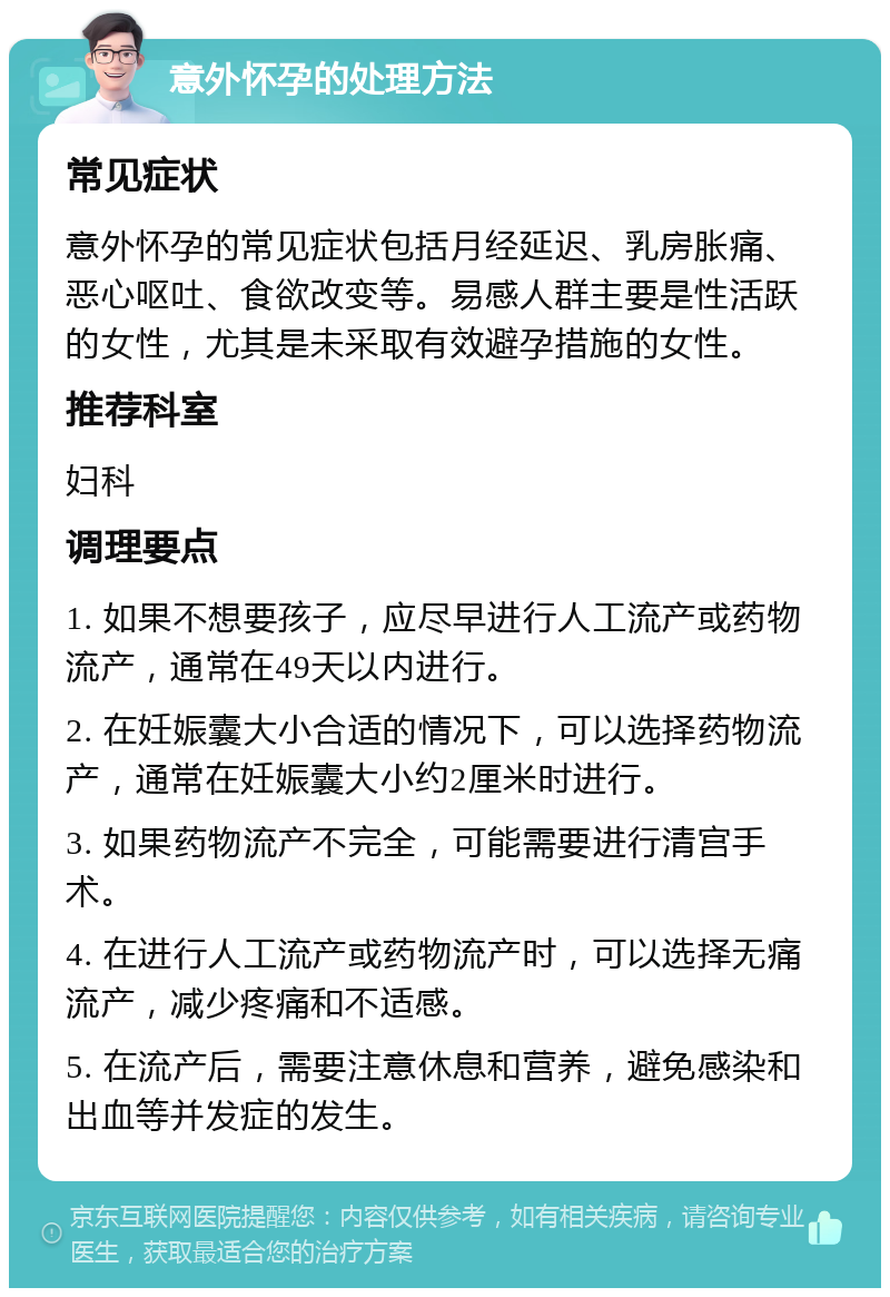 意外怀孕的处理方法 常见症状 意外怀孕的常见症状包括月经延迟、乳房胀痛、恶心呕吐、食欲改变等。易感人群主要是性活跃的女性，尤其是未采取有效避孕措施的女性。 推荐科室 妇科 调理要点 1. 如果不想要孩子，应尽早进行人工流产或药物流产，通常在49天以内进行。 2. 在妊娠囊大小合适的情况下，可以选择药物流产，通常在妊娠囊大小约2厘米时进行。 3. 如果药物流产不完全，可能需要进行清宫手术。 4. 在进行人工流产或药物流产时，可以选择无痛流产，减少疼痛和不适感。 5. 在流产后，需要注意休息和营养，避免感染和出血等并发症的发生。