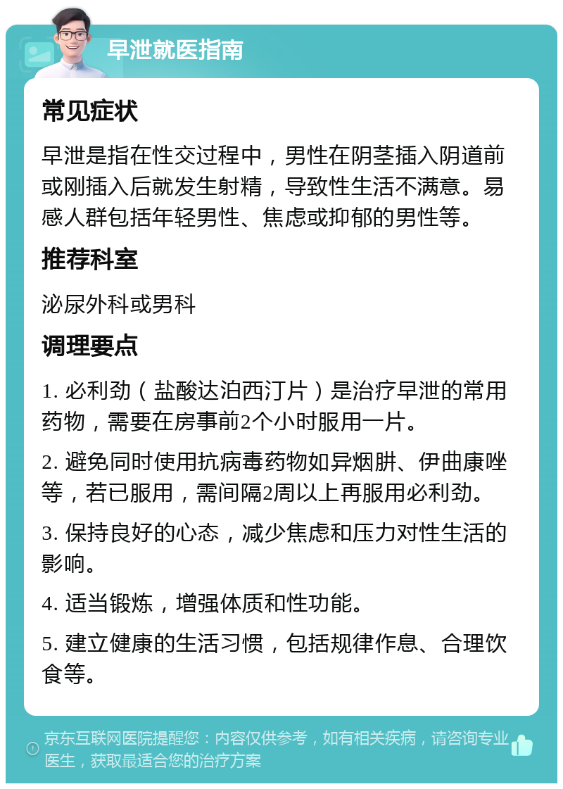 早泄就医指南 常见症状 早泄是指在性交过程中，男性在阴茎插入阴道前或刚插入后就发生射精，导致性生活不满意。易感人群包括年轻男性、焦虑或抑郁的男性等。 推荐科室 泌尿外科或男科 调理要点 1. 必利劲（盐酸达泊西汀片）是治疗早泄的常用药物，需要在房事前2个小时服用一片。 2. 避免同时使用抗病毒药物如异烟肼、伊曲康唑等，若已服用，需间隔2周以上再服用必利劲。 3. 保持良好的心态，减少焦虑和压力对性生活的影响。 4. 适当锻炼，增强体质和性功能。 5. 建立健康的生活习惯，包括规律作息、合理饮食等。