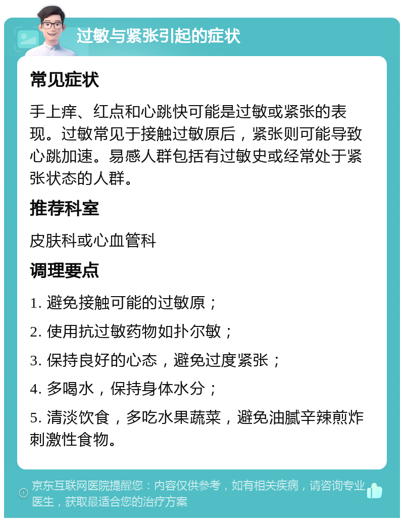 过敏与紧张引起的症状 常见症状 手上痒、红点和心跳快可能是过敏或紧张的表现。过敏常见于接触过敏原后，紧张则可能导致心跳加速。易感人群包括有过敏史或经常处于紧张状态的人群。 推荐科室 皮肤科或心血管科 调理要点 1. 避免接触可能的过敏原； 2. 使用抗过敏药物如扑尔敏； 3. 保持良好的心态，避免过度紧张； 4. 多喝水，保持身体水分； 5. 清淡饮食，多吃水果蔬菜，避免油腻辛辣煎炸刺激性食物。