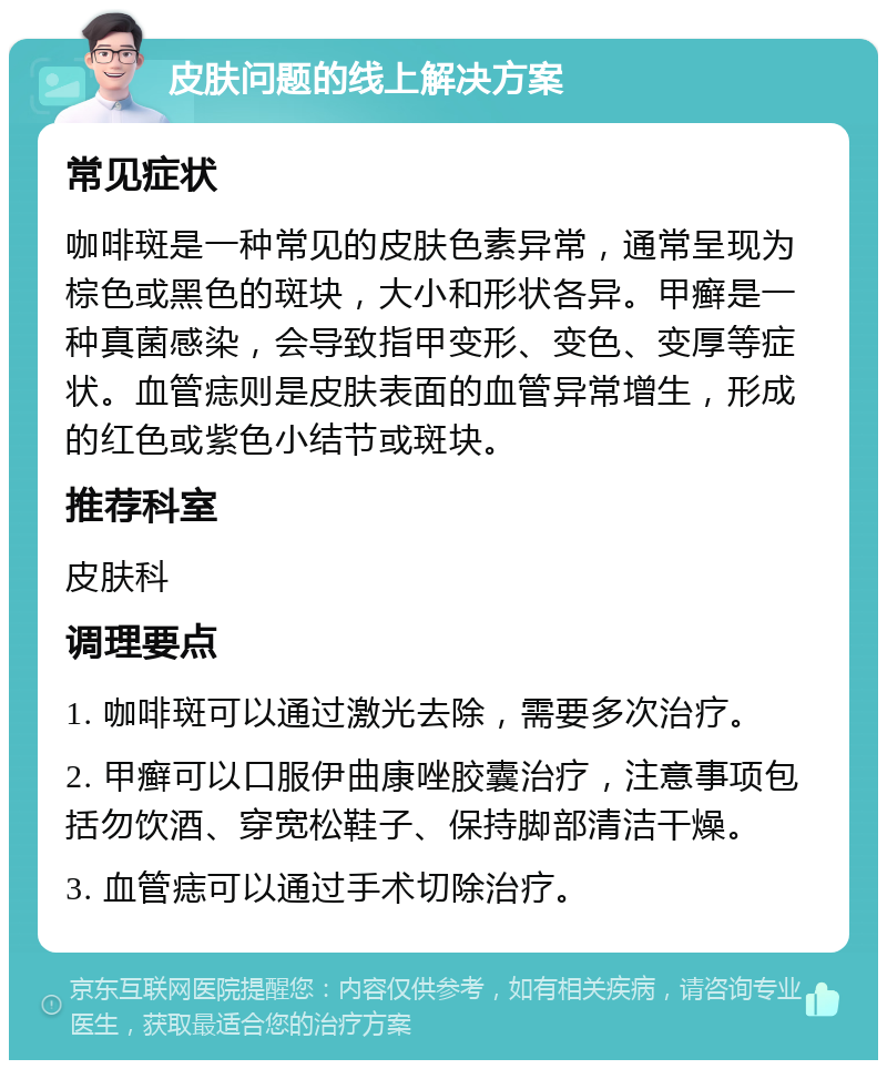 皮肤问题的线上解决方案 常见症状 咖啡斑是一种常见的皮肤色素异常，通常呈现为棕色或黑色的斑块，大小和形状各异。甲癣是一种真菌感染，会导致指甲变形、变色、变厚等症状。血管痣则是皮肤表面的血管异常增生，形成的红色或紫色小结节或斑块。 推荐科室 皮肤科 调理要点 1. 咖啡斑可以通过激光去除，需要多次治疗。 2. 甲癣可以口服伊曲康唑胶囊治疗，注意事项包括勿饮酒、穿宽松鞋子、保持脚部清洁干燥。 3. 血管痣可以通过手术切除治疗。