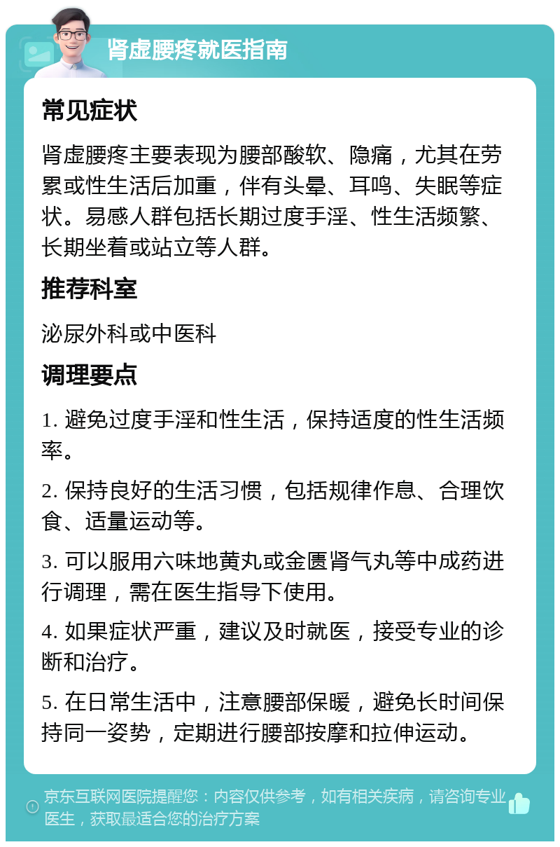 肾虚腰疼就医指南 常见症状 肾虚腰疼主要表现为腰部酸软、隐痛，尤其在劳累或性生活后加重，伴有头晕、耳鸣、失眠等症状。易感人群包括长期过度手淫、性生活频繁、长期坐着或站立等人群。 推荐科室 泌尿外科或中医科 调理要点 1. 避免过度手淫和性生活，保持适度的性生活频率。 2. 保持良好的生活习惯，包括规律作息、合理饮食、适量运动等。 3. 可以服用六味地黄丸或金匮肾气丸等中成药进行调理，需在医生指导下使用。 4. 如果症状严重，建议及时就医，接受专业的诊断和治疗。 5. 在日常生活中，注意腰部保暖，避免长时间保持同一姿势，定期进行腰部按摩和拉伸运动。