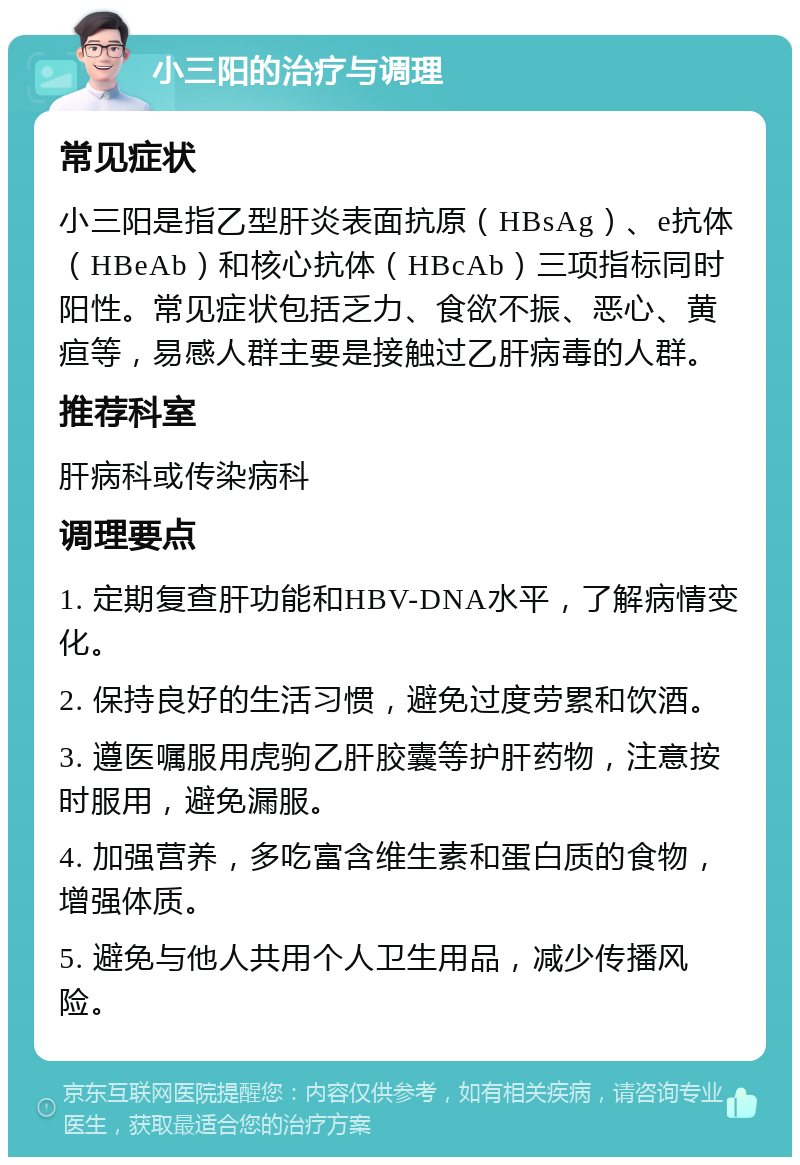 小三阳的治疗与调理 常见症状 小三阳是指乙型肝炎表面抗原（HBsAg）、e抗体（HBeAb）和核心抗体（HBcAb）三项指标同时阳性。常见症状包括乏力、食欲不振、恶心、黄疸等，易感人群主要是接触过乙肝病毒的人群。 推荐科室 肝病科或传染病科 调理要点 1. 定期复查肝功能和HBV-DNA水平，了解病情变化。 2. 保持良好的生活习惯，避免过度劳累和饮酒。 3. 遵医嘱服用虎驹乙肝胶囊等护肝药物，注意按时服用，避免漏服。 4. 加强营养，多吃富含维生素和蛋白质的食物，增强体质。 5. 避免与他人共用个人卫生用品，减少传播风险。