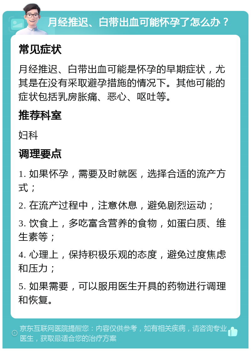 月经推迟、白带出血可能怀孕了怎么办？ 常见症状 月经推迟、白带出血可能是怀孕的早期症状，尤其是在没有采取避孕措施的情况下。其他可能的症状包括乳房胀痛、恶心、呕吐等。 推荐科室 妇科 调理要点 1. 如果怀孕，需要及时就医，选择合适的流产方式； 2. 在流产过程中，注意休息，避免剧烈运动； 3. 饮食上，多吃富含营养的食物，如蛋白质、维生素等； 4. 心理上，保持积极乐观的态度，避免过度焦虑和压力； 5. 如果需要，可以服用医生开具的药物进行调理和恢复。