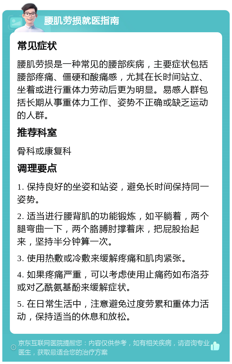 腰肌劳损就医指南 常见症状 腰肌劳损是一种常见的腰部疾病，主要症状包括腰部疼痛、僵硬和酸痛感，尤其在长时间站立、坐着或进行重体力劳动后更为明显。易感人群包括长期从事重体力工作、姿势不正确或缺乏运动的人群。 推荐科室 骨科或康复科 调理要点 1. 保持良好的坐姿和站姿，避免长时间保持同一姿势。 2. 适当进行腰背肌的功能锻炼，如平躺着，两个腿弯曲一下，两个胳膊肘撑着床，把屁股抬起来，坚持半分钟算一次。 3. 使用热敷或冷敷来缓解疼痛和肌肉紧张。 4. 如果疼痛严重，可以考虑使用止痛药如布洛芬或对乙酰氨基酚来缓解症状。 5. 在日常生活中，注意避免过度劳累和重体力活动，保持适当的休息和放松。