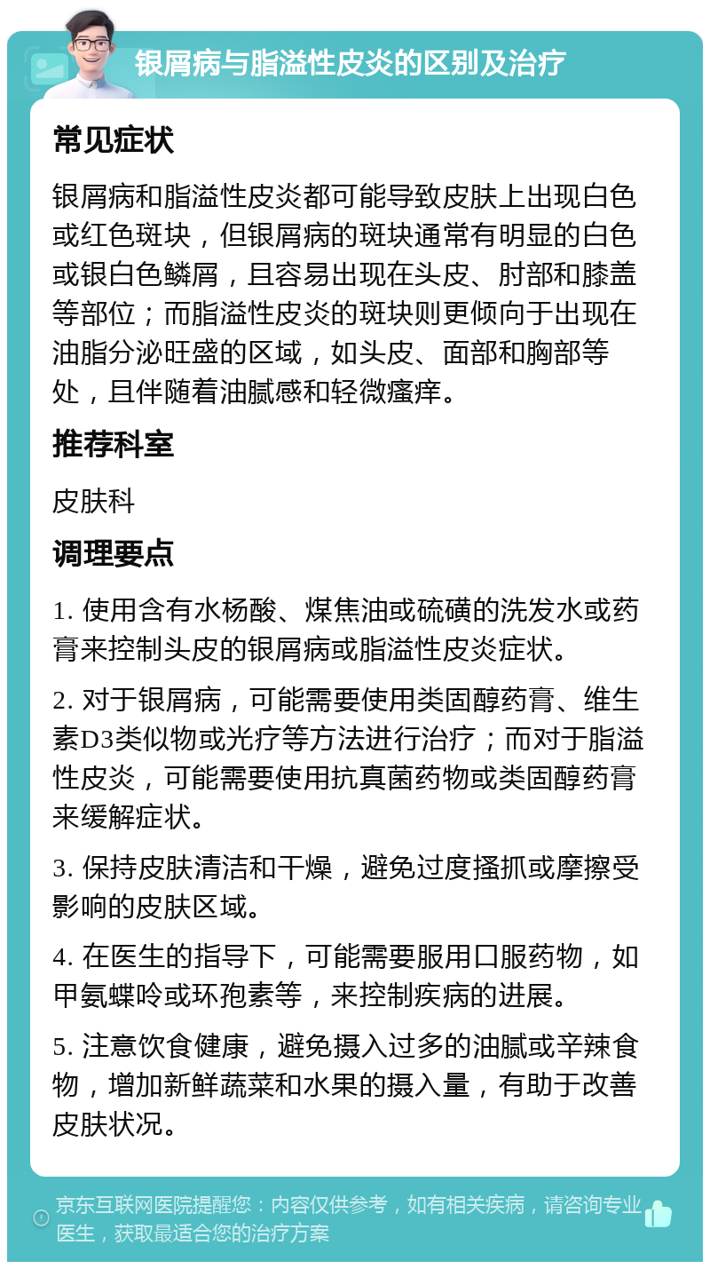 银屑病与脂溢性皮炎的区别及治疗 常见症状 银屑病和脂溢性皮炎都可能导致皮肤上出现白色或红色斑块，但银屑病的斑块通常有明显的白色或银白色鳞屑，且容易出现在头皮、肘部和膝盖等部位；而脂溢性皮炎的斑块则更倾向于出现在油脂分泌旺盛的区域，如头皮、面部和胸部等处，且伴随着油腻感和轻微瘙痒。 推荐科室 皮肤科 调理要点 1. 使用含有水杨酸、煤焦油或硫磺的洗发水或药膏来控制头皮的银屑病或脂溢性皮炎症状。 2. 对于银屑病，可能需要使用类固醇药膏、维生素D3类似物或光疗等方法进行治疗；而对于脂溢性皮炎，可能需要使用抗真菌药物或类固醇药膏来缓解症状。 3. 保持皮肤清洁和干燥，避免过度搔抓或摩擦受影响的皮肤区域。 4. 在医生的指导下，可能需要服用口服药物，如甲氨蝶呤或环孢素等，来控制疾病的进展。 5. 注意饮食健康，避免摄入过多的油腻或辛辣食物，增加新鲜蔬菜和水果的摄入量，有助于改善皮肤状况。