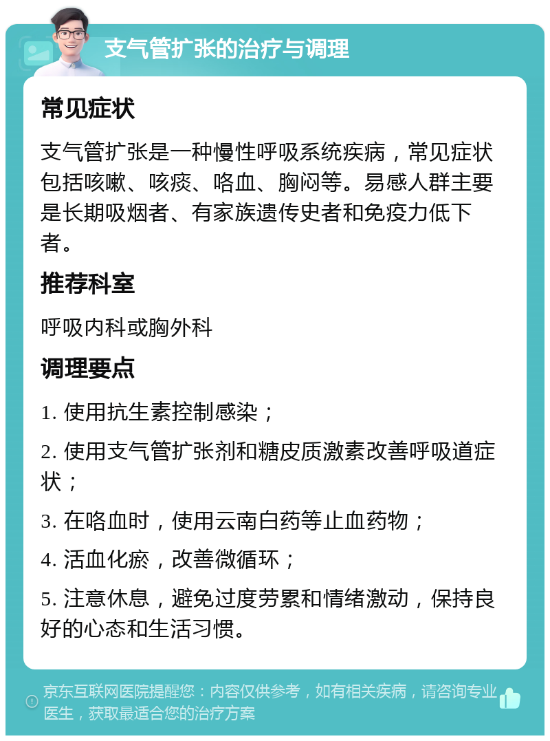 支气管扩张的治疗与调理 常见症状 支气管扩张是一种慢性呼吸系统疾病，常见症状包括咳嗽、咳痰、咯血、胸闷等。易感人群主要是长期吸烟者、有家族遗传史者和免疫力低下者。 推荐科室 呼吸内科或胸外科 调理要点 1. 使用抗生素控制感染； 2. 使用支气管扩张剂和糖皮质激素改善呼吸道症状； 3. 在咯血时，使用云南白药等止血药物； 4. 活血化瘀，改善微循环； 5. 注意休息，避免过度劳累和情绪激动，保持良好的心态和生活习惯。