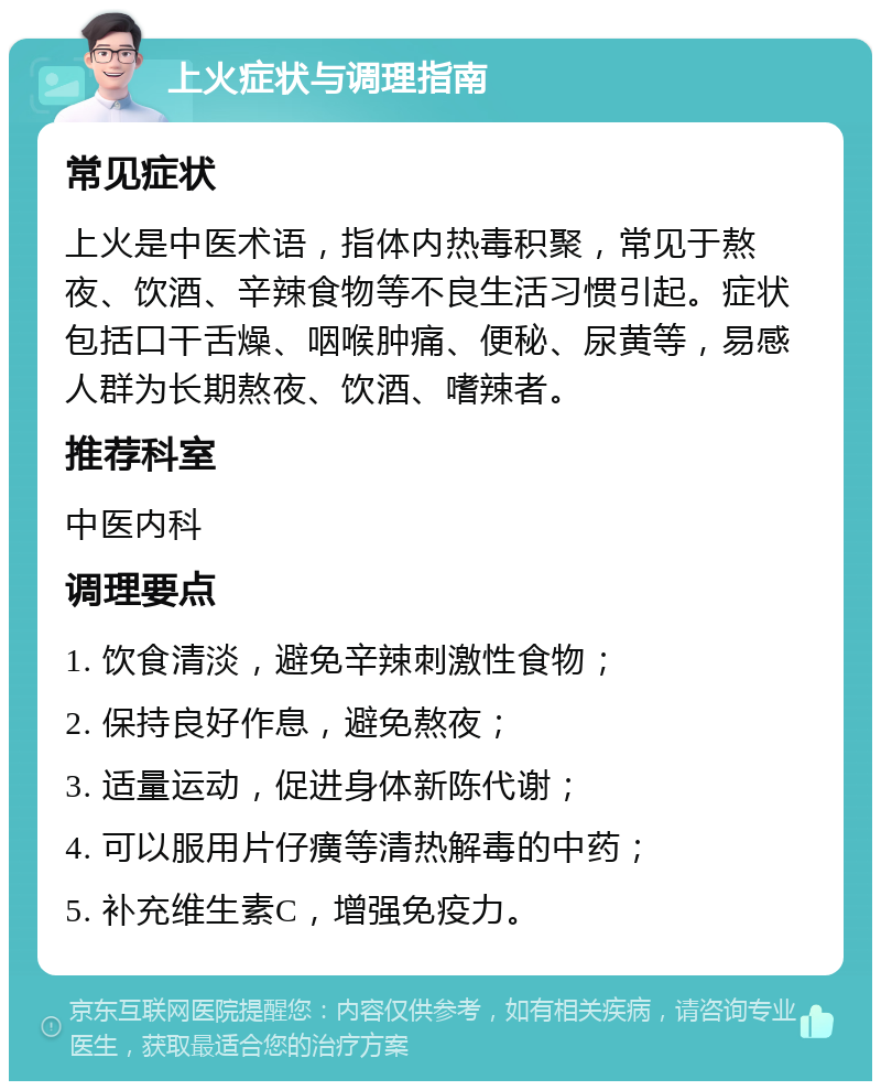 上火症状与调理指南 常见症状 上火是中医术语，指体内热毒积聚，常见于熬夜、饮酒、辛辣食物等不良生活习惯引起。症状包括口干舌燥、咽喉肿痛、便秘、尿黄等，易感人群为长期熬夜、饮酒、嗜辣者。 推荐科室 中医内科 调理要点 1. 饮食清淡，避免辛辣刺激性食物； 2. 保持良好作息，避免熬夜； 3. 适量运动，促进身体新陈代谢； 4. 可以服用片仔癀等清热解毒的中药； 5. 补充维生素C，增强免疫力。