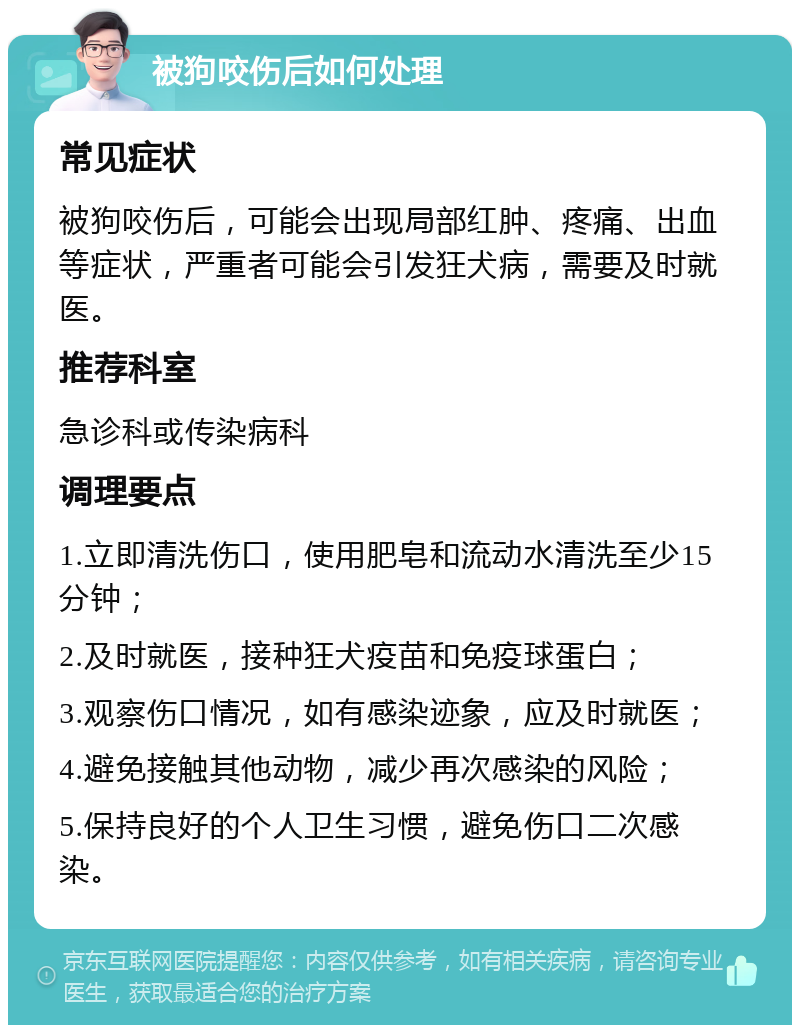 被狗咬伤后如何处理 常见症状 被狗咬伤后，可能会出现局部红肿、疼痛、出血等症状，严重者可能会引发狂犬病，需要及时就医。 推荐科室 急诊科或传染病科 调理要点 1.立即清洗伤口，使用肥皂和流动水清洗至少15分钟； 2.及时就医，接种狂犬疫苗和免疫球蛋白； 3.观察伤口情况，如有感染迹象，应及时就医； 4.避免接触其他动物，减少再次感染的风险； 5.保持良好的个人卫生习惯，避免伤口二次感染。