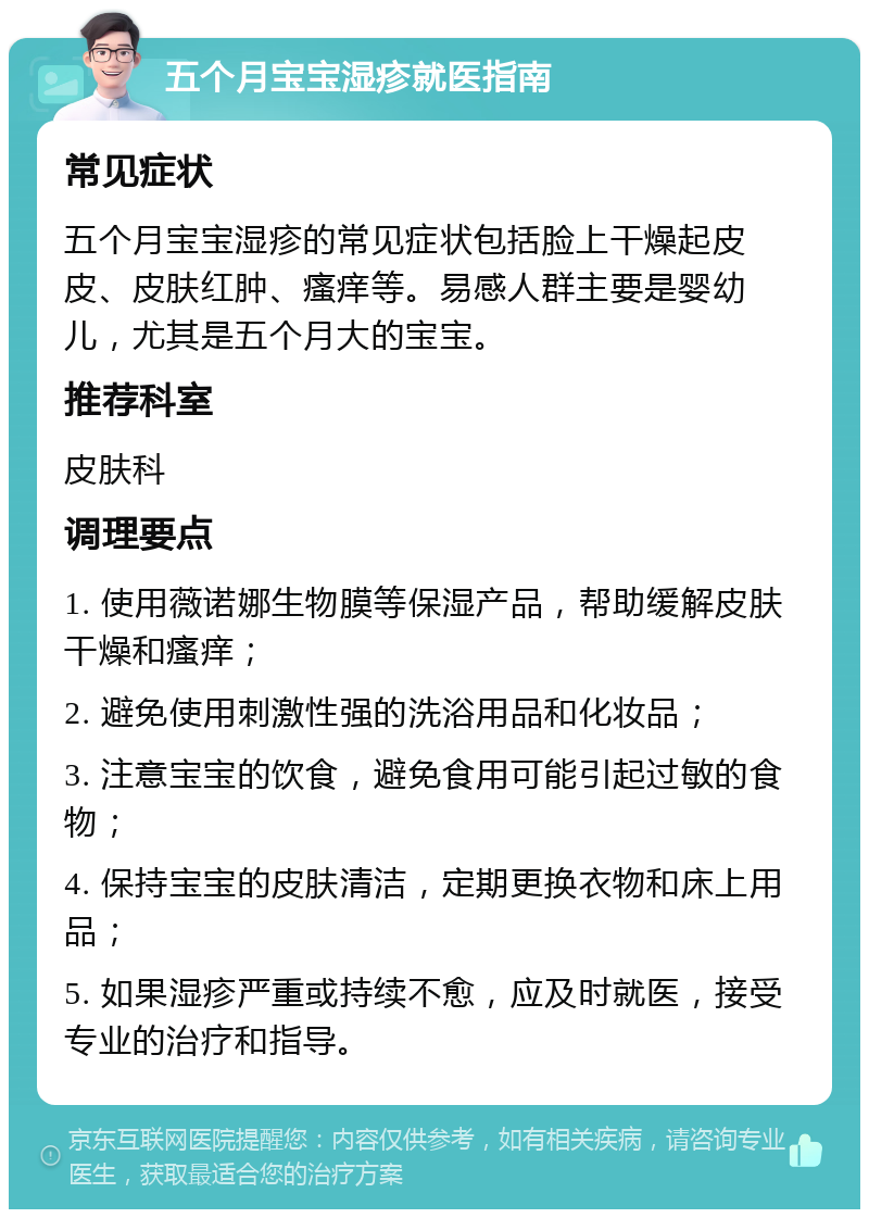 五个月宝宝湿疹就医指南 常见症状 五个月宝宝湿疹的常见症状包括脸上干燥起皮皮、皮肤红肿、瘙痒等。易感人群主要是婴幼儿，尤其是五个月大的宝宝。 推荐科室 皮肤科 调理要点 1. 使用薇诺娜生物膜等保湿产品，帮助缓解皮肤干燥和瘙痒； 2. 避免使用刺激性强的洗浴用品和化妆品； 3. 注意宝宝的饮食，避免食用可能引起过敏的食物； 4. 保持宝宝的皮肤清洁，定期更换衣物和床上用品； 5. 如果湿疹严重或持续不愈，应及时就医，接受专业的治疗和指导。