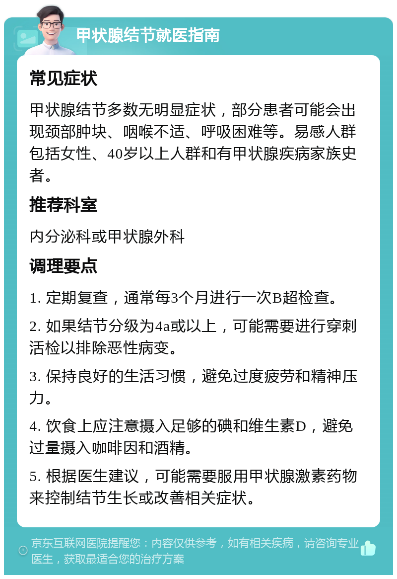 甲状腺结节就医指南 常见症状 甲状腺结节多数无明显症状，部分患者可能会出现颈部肿块、咽喉不适、呼吸困难等。易感人群包括女性、40岁以上人群和有甲状腺疾病家族史者。 推荐科室 内分泌科或甲状腺外科 调理要点 1. 定期复查，通常每3个月进行一次B超检查。 2. 如果结节分级为4a或以上，可能需要进行穿刺活检以排除恶性病变。 3. 保持良好的生活习惯，避免过度疲劳和精神压力。 4. 饮食上应注意摄入足够的碘和维生素D，避免过量摄入咖啡因和酒精。 5. 根据医生建议，可能需要服用甲状腺激素药物来控制结节生长或改善相关症状。