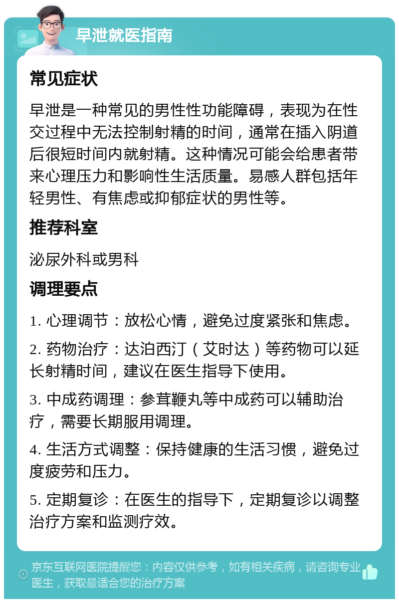 早泄就医指南 常见症状 早泄是一种常见的男性性功能障碍，表现为在性交过程中无法控制射精的时间，通常在插入阴道后很短时间内就射精。这种情况可能会给患者带来心理压力和影响性生活质量。易感人群包括年轻男性、有焦虑或抑郁症状的男性等。 推荐科室 泌尿外科或男科 调理要点 1. 心理调节：放松心情，避免过度紧张和焦虑。 2. 药物治疗：达泊西汀（艾时达）等药物可以延长射精时间，建议在医生指导下使用。 3. 中成药调理：参茸鞭丸等中成药可以辅助治疗，需要长期服用调理。 4. 生活方式调整：保持健康的生活习惯，避免过度疲劳和压力。 5. 定期复诊：在医生的指导下，定期复诊以调整治疗方案和监测疗效。