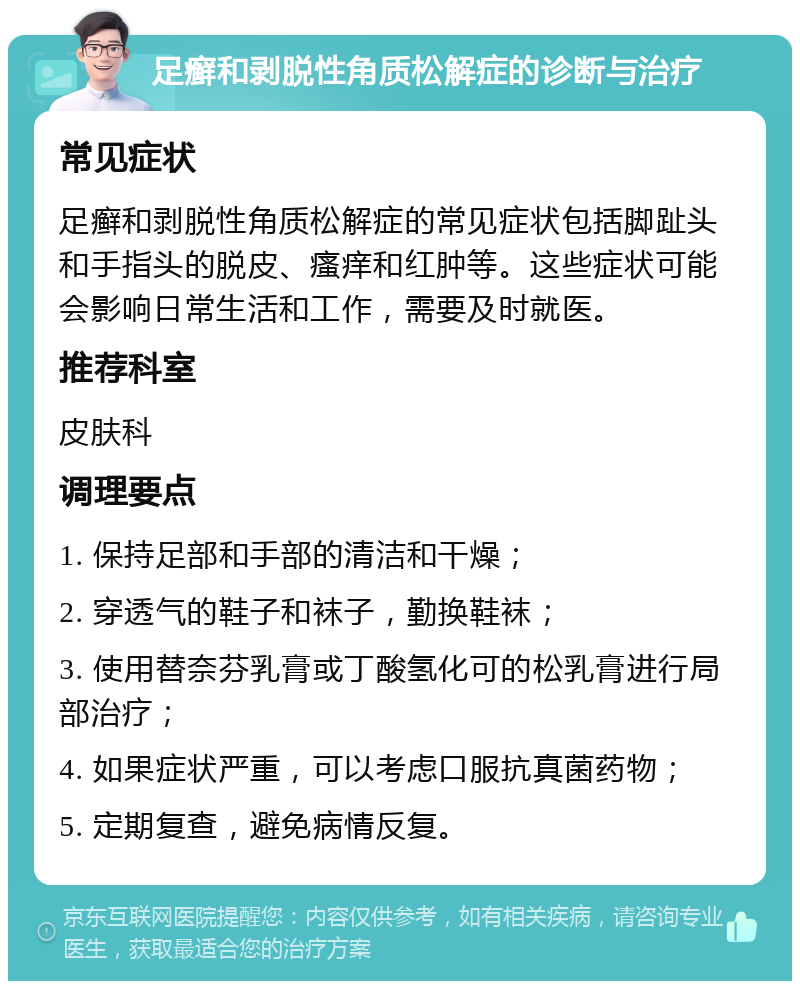 足癣和剥脱性角质松解症的诊断与治疗 常见症状 足癣和剥脱性角质松解症的常见症状包括脚趾头和手指头的脱皮、瘙痒和红肿等。这些症状可能会影响日常生活和工作，需要及时就医。 推荐科室 皮肤科 调理要点 1. 保持足部和手部的清洁和干燥； 2. 穿透气的鞋子和袜子，勤换鞋袜； 3. 使用替奈芬乳膏或丁酸氢化可的松乳膏进行局部治疗； 4. 如果症状严重，可以考虑口服抗真菌药物； 5. 定期复查，避免病情反复。