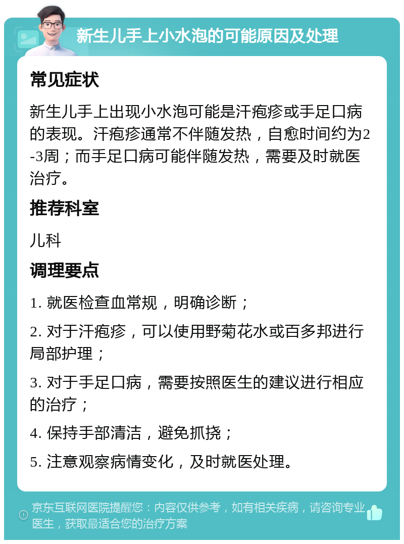 新生儿手上小水泡的可能原因及处理 常见症状 新生儿手上出现小水泡可能是汗疱疹或手足口病的表现。汗疱疹通常不伴随发热，自愈时间约为2-3周；而手足口病可能伴随发热，需要及时就医治疗。 推荐科室 儿科 调理要点 1. 就医检查血常规，明确诊断； 2. 对于汗疱疹，可以使用野菊花水或百多邦进行局部护理； 3. 对于手足口病，需要按照医生的建议进行相应的治疗； 4. 保持手部清洁，避免抓挠； 5. 注意观察病情变化，及时就医处理。