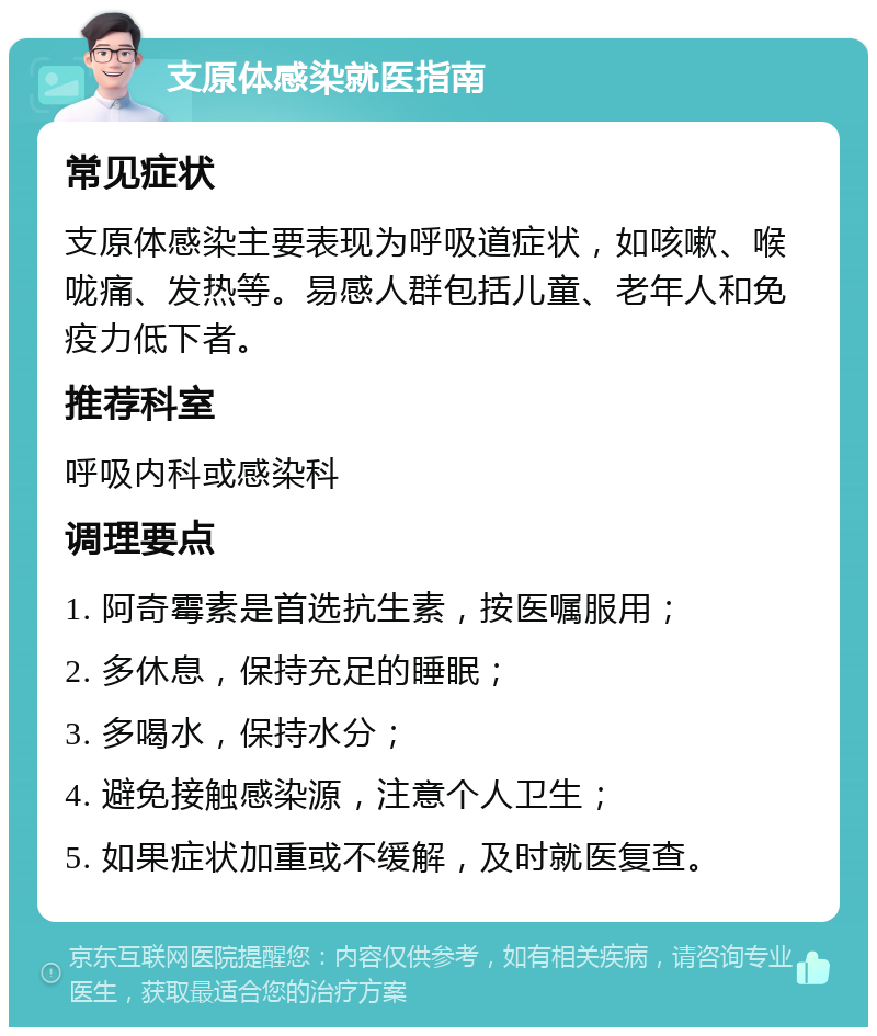 支原体感染就医指南 常见症状 支原体感染主要表现为呼吸道症状，如咳嗽、喉咙痛、发热等。易感人群包括儿童、老年人和免疫力低下者。 推荐科室 呼吸内科或感染科 调理要点 1. 阿奇霉素是首选抗生素，按医嘱服用； 2. 多休息，保持充足的睡眠； 3. 多喝水，保持水分； 4. 避免接触感染源，注意个人卫生； 5. 如果症状加重或不缓解，及时就医复查。