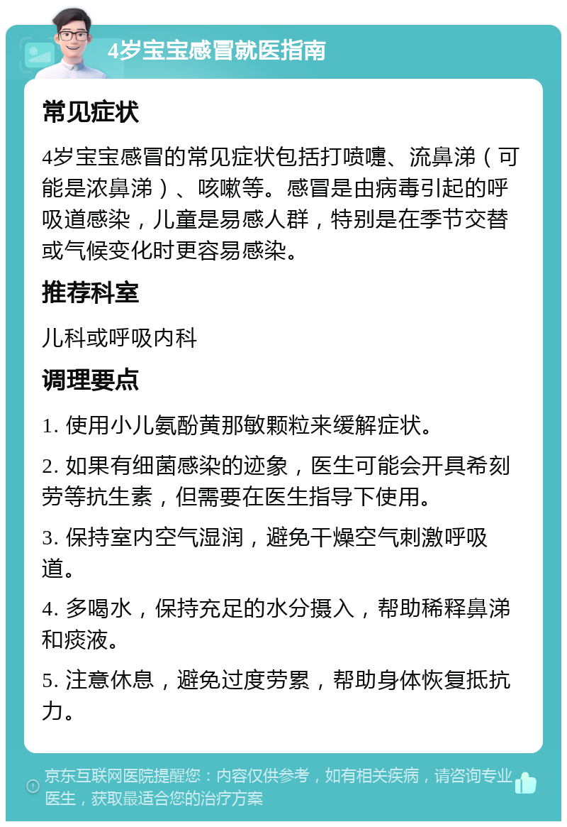 4岁宝宝感冒就医指南 常见症状 4岁宝宝感冒的常见症状包括打喷嚏、流鼻涕（可能是浓鼻涕）、咳嗽等。感冒是由病毒引起的呼吸道感染，儿童是易感人群，特别是在季节交替或气候变化时更容易感染。 推荐科室 儿科或呼吸内科 调理要点 1. 使用小儿氨酚黄那敏颗粒来缓解症状。 2. 如果有细菌感染的迹象，医生可能会开具希刻劳等抗生素，但需要在医生指导下使用。 3. 保持室内空气湿润，避免干燥空气刺激呼吸道。 4. 多喝水，保持充足的水分摄入，帮助稀释鼻涕和痰液。 5. 注意休息，避免过度劳累，帮助身体恢复抵抗力。