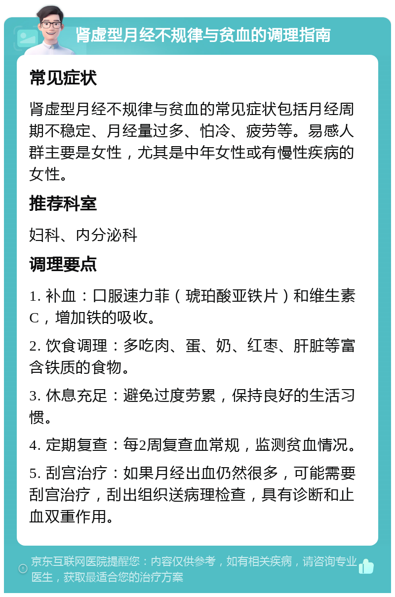 肾虚型月经不规律与贫血的调理指南 常见症状 肾虚型月经不规律与贫血的常见症状包括月经周期不稳定、月经量过多、怕冷、疲劳等。易感人群主要是女性，尤其是中年女性或有慢性疾病的女性。 推荐科室 妇科、内分泌科 调理要点 1. 补血：口服速力菲（琥珀酸亚铁片）和维生素C，增加铁的吸收。 2. 饮食调理：多吃肉、蛋、奶、红枣、肝脏等富含铁质的食物。 3. 休息充足：避免过度劳累，保持良好的生活习惯。 4. 定期复查：每2周复查血常规，监测贫血情况。 5. 刮宫治疗：如果月经出血仍然很多，可能需要刮宫治疗，刮出组织送病理检查，具有诊断和止血双重作用。