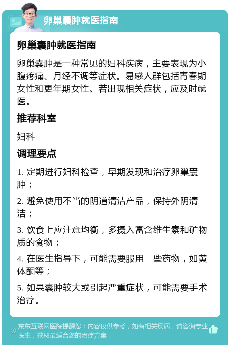 卵巢囊肿就医指南 卵巢囊肿就医指南 卵巢囊肿是一种常见的妇科疾病，主要表现为小腹疼痛、月经不调等症状。易感人群包括青春期女性和更年期女性。若出现相关症状，应及时就医。 推荐科室 妇科 调理要点 1. 定期进行妇科检查，早期发现和治疗卵巢囊肿； 2. 避免使用不当的阴道清洁产品，保持外阴清洁； 3. 饮食上应注意均衡，多摄入富含维生素和矿物质的食物； 4. 在医生指导下，可能需要服用一些药物，如黄体酮等； 5. 如果囊肿较大或引起严重症状，可能需要手术治疗。