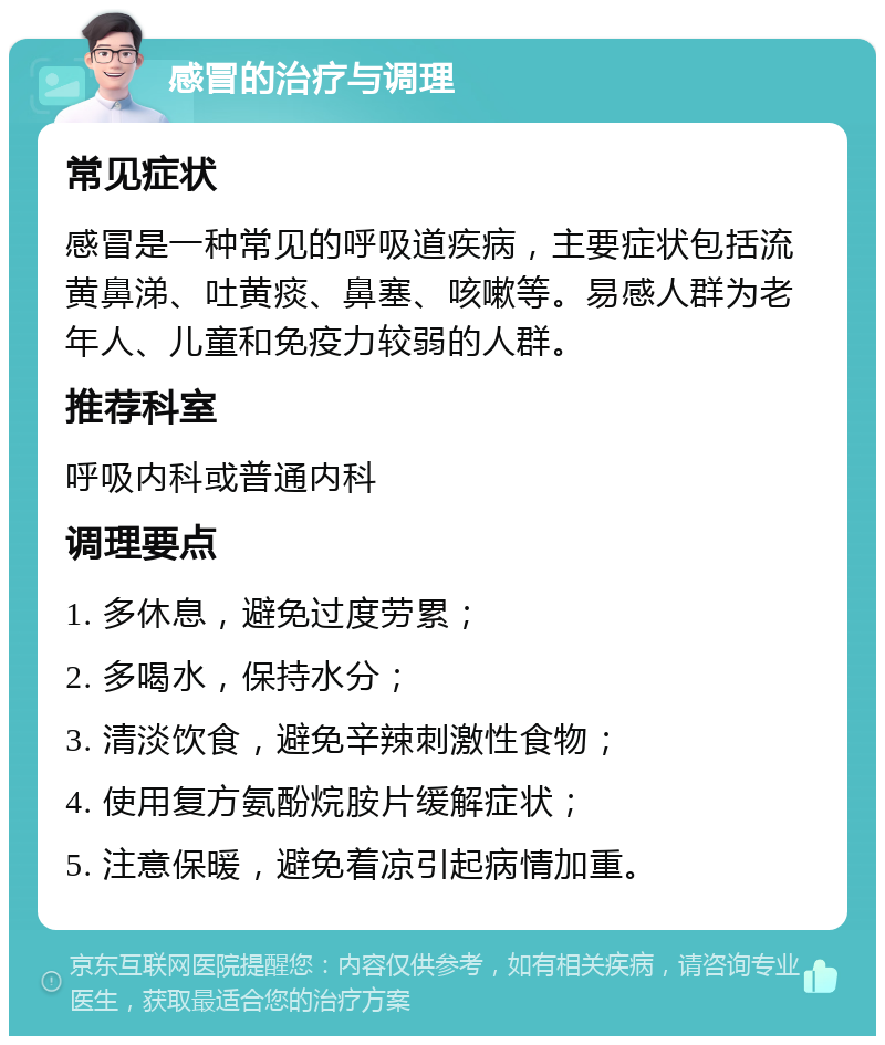 感冒的治疗与调理 常见症状 感冒是一种常见的呼吸道疾病，主要症状包括流黄鼻涕、吐黄痰、鼻塞、咳嗽等。易感人群为老年人、儿童和免疫力较弱的人群。 推荐科室 呼吸内科或普通内科 调理要点 1. 多休息，避免过度劳累； 2. 多喝水，保持水分； 3. 清淡饮食，避免辛辣刺激性食物； 4. 使用复方氨酚烷胺片缓解症状； 5. 注意保暖，避免着凉引起病情加重。